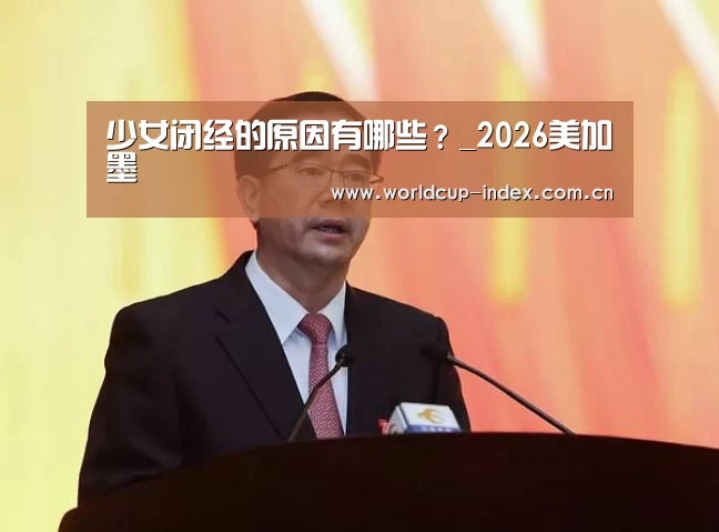少女闭经的原因有哪些?_2026美加墨(图2) 赛程查询