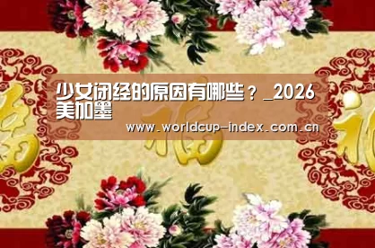 少女闭经的原因有哪些?_2026美加墨(图1) 中文资讯