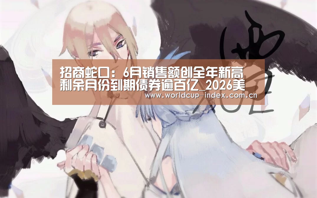 招商蛇口:6月销售额创全年新高 剩余月份到期债券逾百亿_2026美加墨(图2) 赛程查询