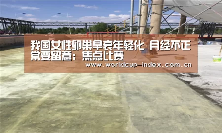 我国女性卵巢早衰年轻化 月经不正常要留意:焦点比赛(图4) 赛程查询